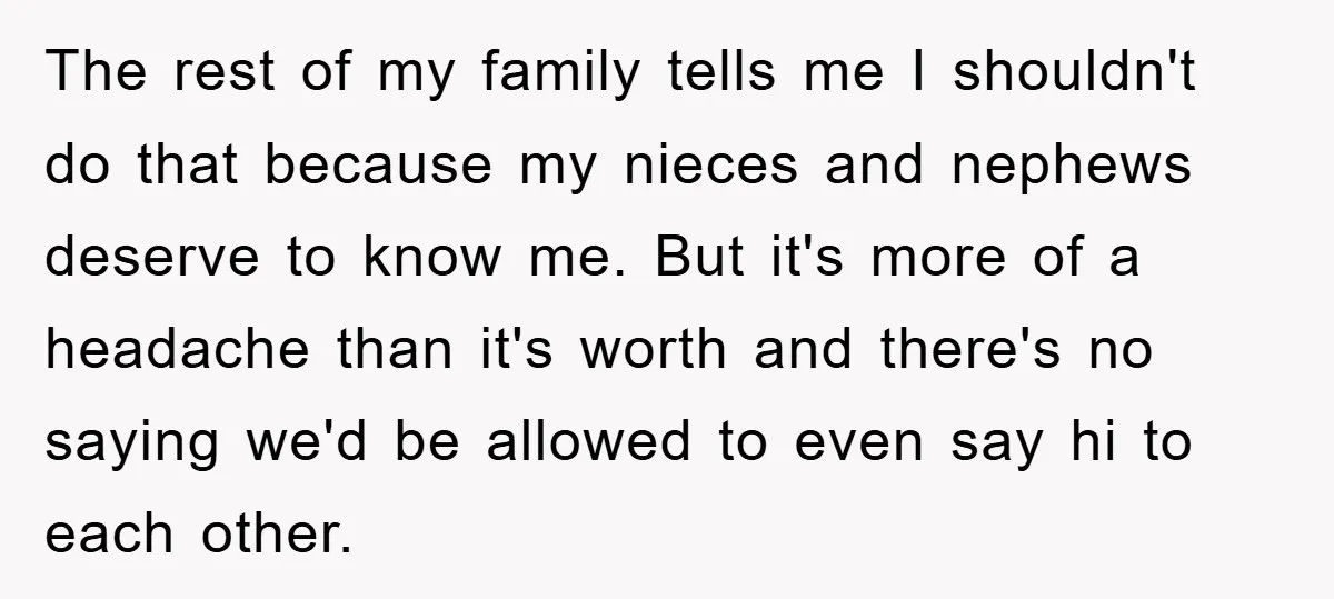 The rest of my family tells me I shouldn't do that because my nieces and nephews deserve to know me. But it's more of a headache than it's worth and...