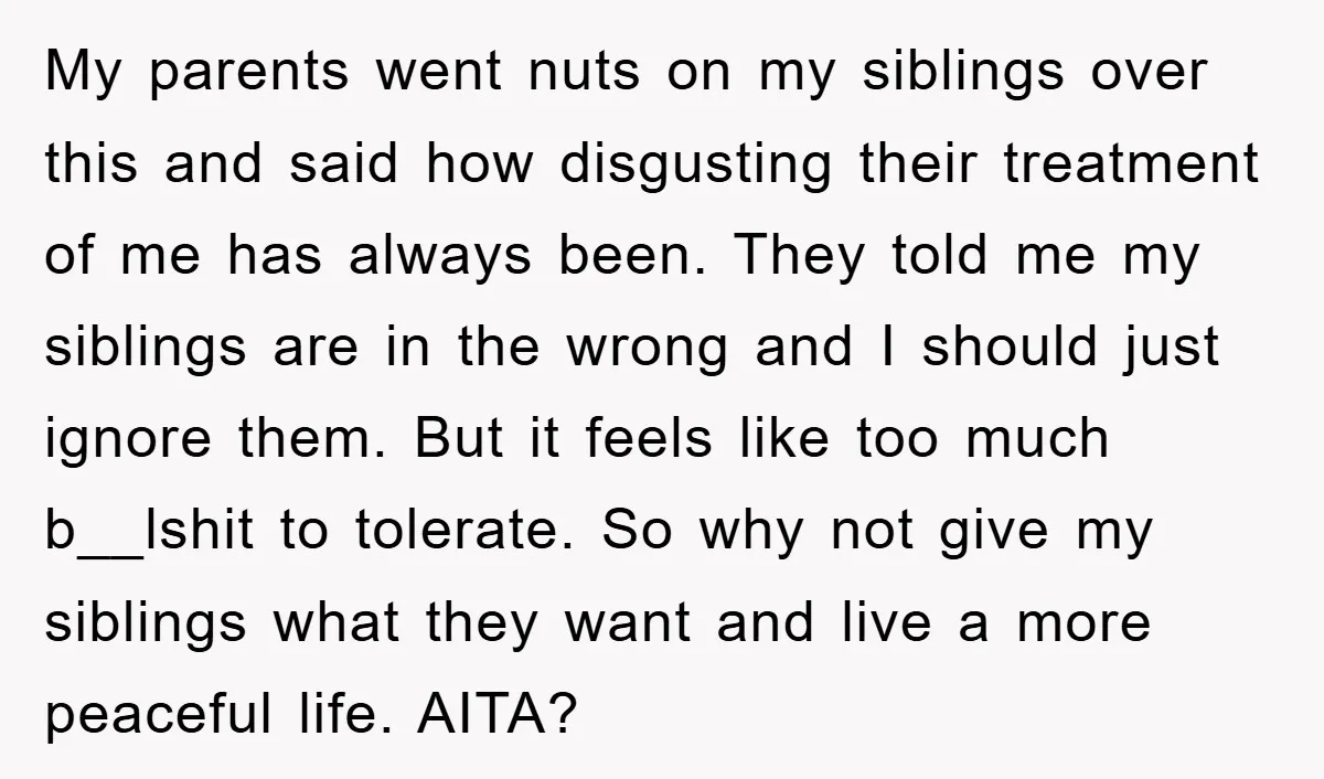 My parents went nuts on my siblings over this and said how disgusting their treatment of me has always been. They told me my siblings are in the wrong and...