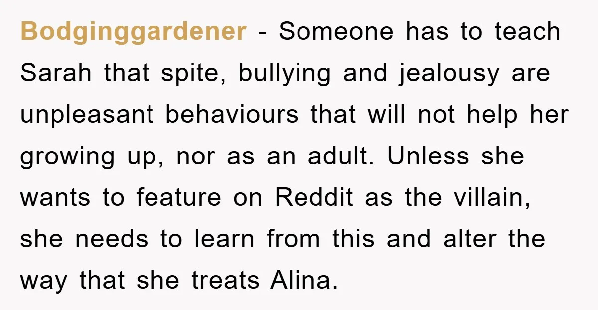 Bodginggardener − Someone has to teach Sarah that spite, bullying and jealousy are unpleasant behaviours that will not help her growing up, nor as an adult. Unless she wants to...