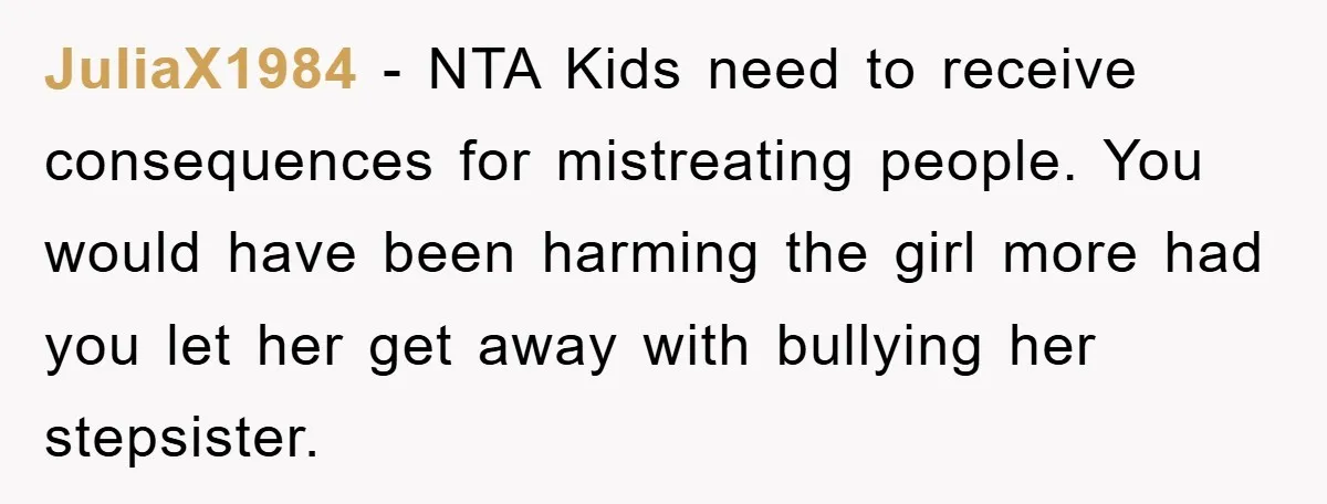 JuliaX1984 − NTA Kids need to receive consequences for mistreating people. You would have been harming the girl more had you let her get away with bullying her stepsister.