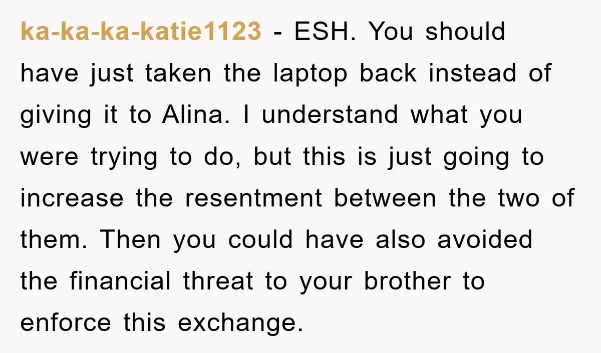 ka-ka-ka-katie1123 − ESH. You should have just taken the laptop back instead of giving it to Alina. I understand what you were trying to do, but this is just going...