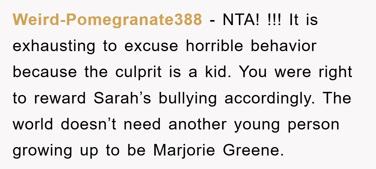 Weird-Pomegranate388 − NTA! !!! It is exhausting to excuse horrible behavior because the culprit is a kid. You were right to reward Sarah’s bullying accordingly. The world doesn’t need another...