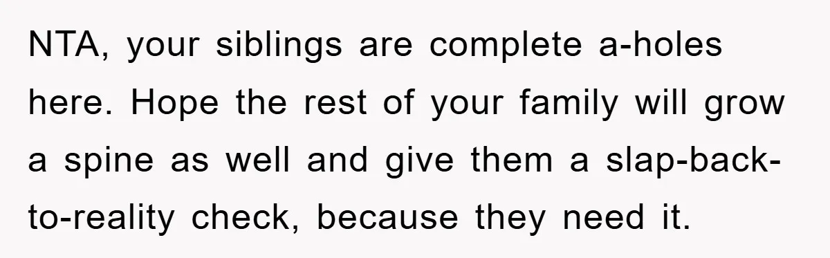 NTA, your siblings are complete a-holes here. Hope the rest of your family will grow a spine as well and give them a slap-back-to-reality check, because they need it.