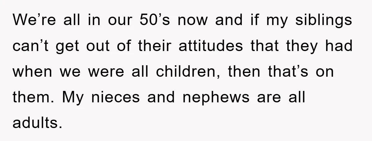 We’re all in our 50’s now and if my siblings can’t get out of their attitudes that they had when we were all children, then that’s on them. My nieces...