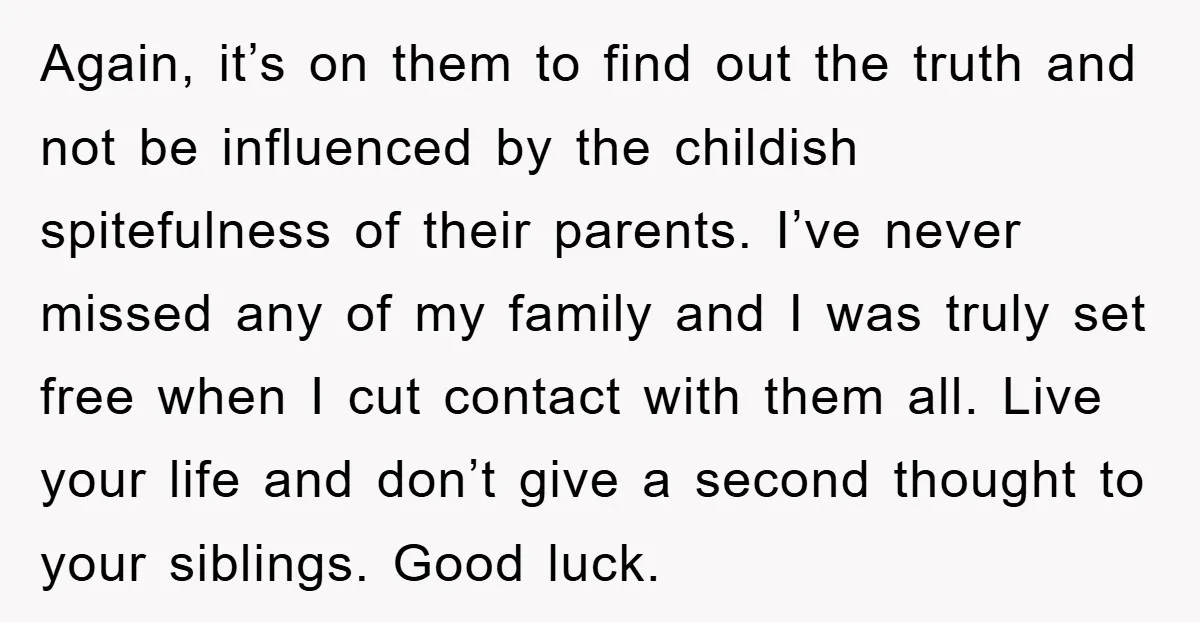 Again, it’s on them to find out the truth and not be influenced by the childish spitefulness of their parents. I’ve never missed any of my family and I was...