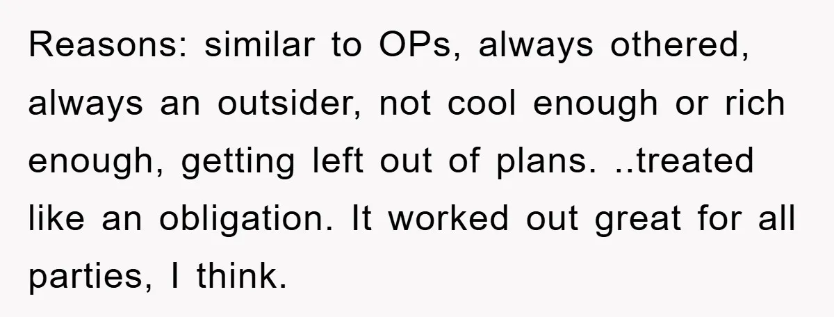 Reasons: similar to OPs, always othered, always an outsider, not cool enough or rich enough, getting left out of plans. ..treated like an obligation. It worked out great for all...