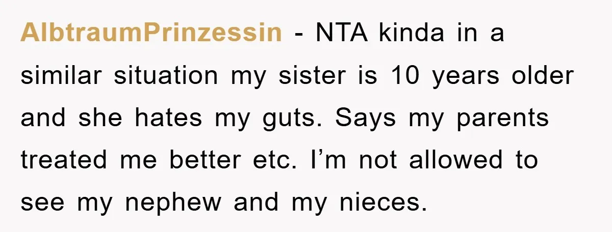 AlbtraumPrinzessin − NTA kinda in a similar situation my sister is 10 years older and she hates my guts. Says my parents treated me better etc. I’m not allowed to...