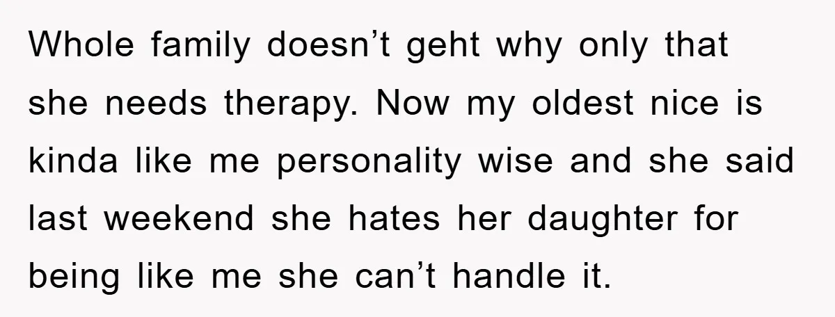 Whole family doesn’t geht why only that she needs therapy. Now my oldest nice is kinda like me personality wise and she said last weekend she hates her daughter for...