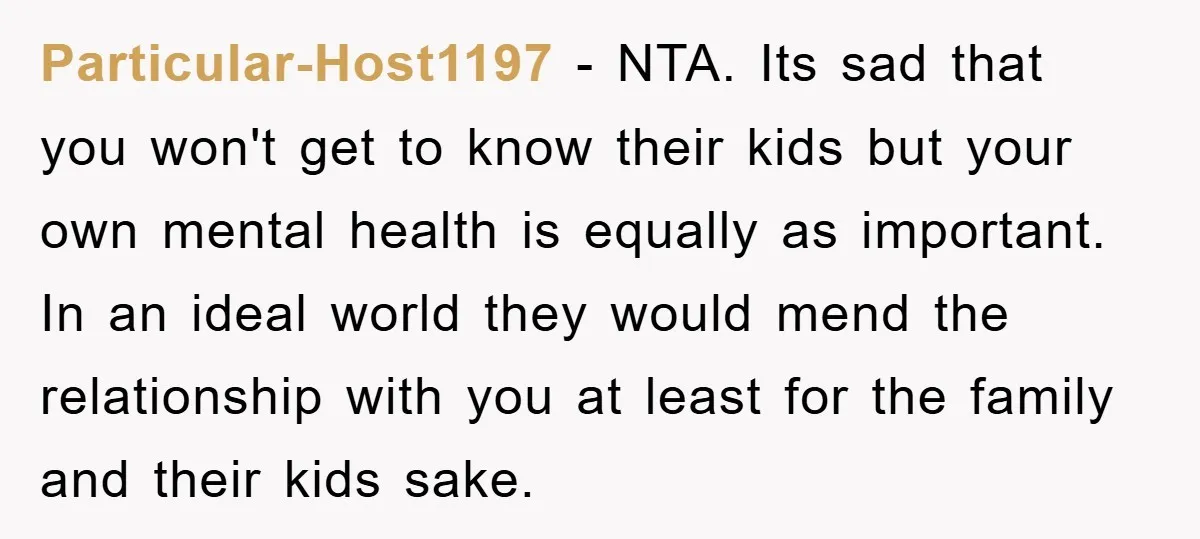 Particular-Host1197 − NTA. Its sad that you won't get to know their kids but your own mental health is equally as important. In an ideal world they would mend the...