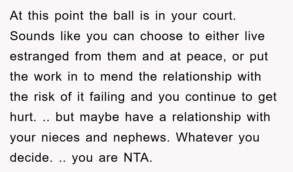 At this point the ball is in your court. Sounds like you can choose to either live estranged from them and at peace, or put the work in to mend...