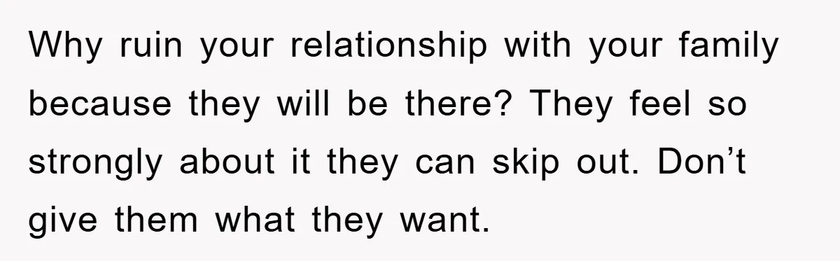 Why ruin your relationship with your family because they will be there? They feel so strongly about it they can skip out. Don’t give them what they want.