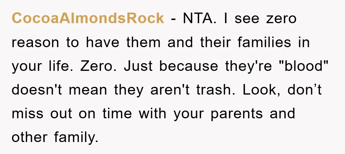 CocoaAlmondsRock − NTA. I see zero reason to have them and their families in your life. Zero. Just because they're "blood" doesn't mean they aren't trash. Look, don’t miss out...