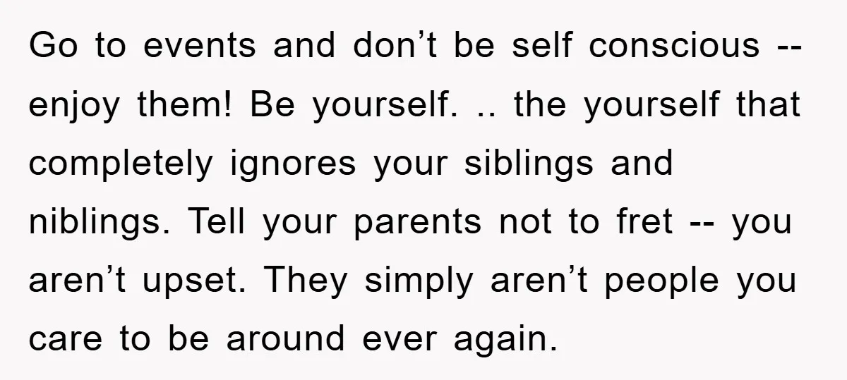 Go to events and don’t be self conscious -- enjoy them! Be yourself. .. the yourself that completely ignores your siblings and niblings. Tell your parents not to fret --...