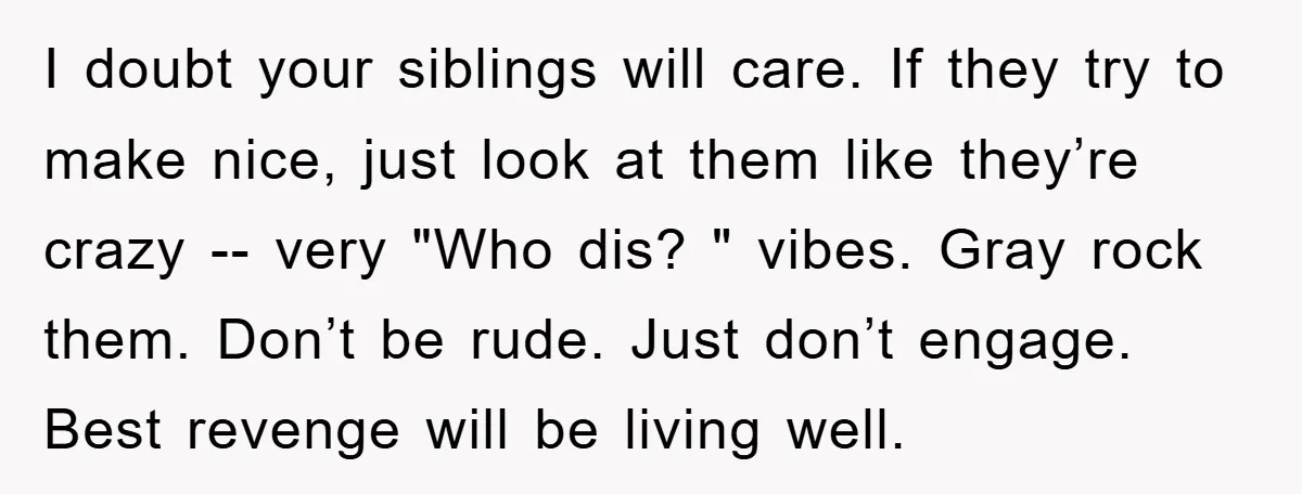 I doubt your siblings will care. If they try to make nice, just look at them like they’re crazy -- very "Who dis? " vibes. Gray rock them. Don’t be...