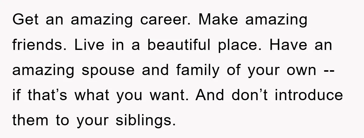 Get an amazing career. Make amazing friends. Live in a beautiful place. Have an amazing spouse and family of your own -- if that’s what you want. And don’t introduce...