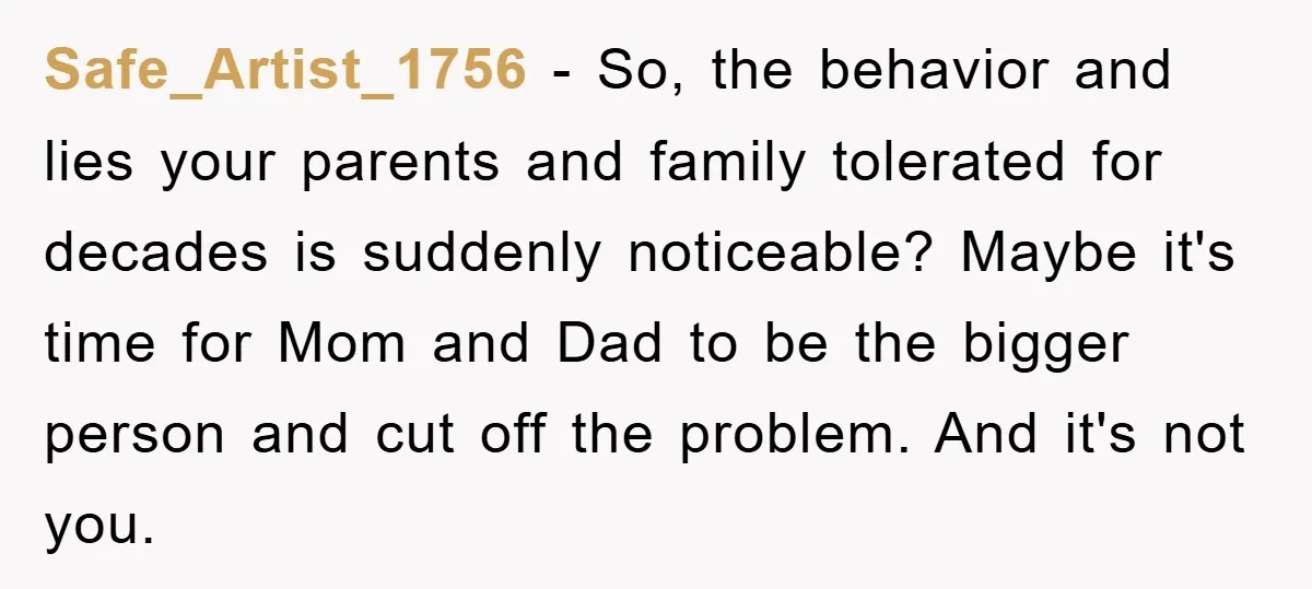 Safe_Artist_1756 − So, the behavior and lies your parents and family tolerated for decades is suddenly noticeable? Maybe it's time for Mom and Dad to be the bigger person and...