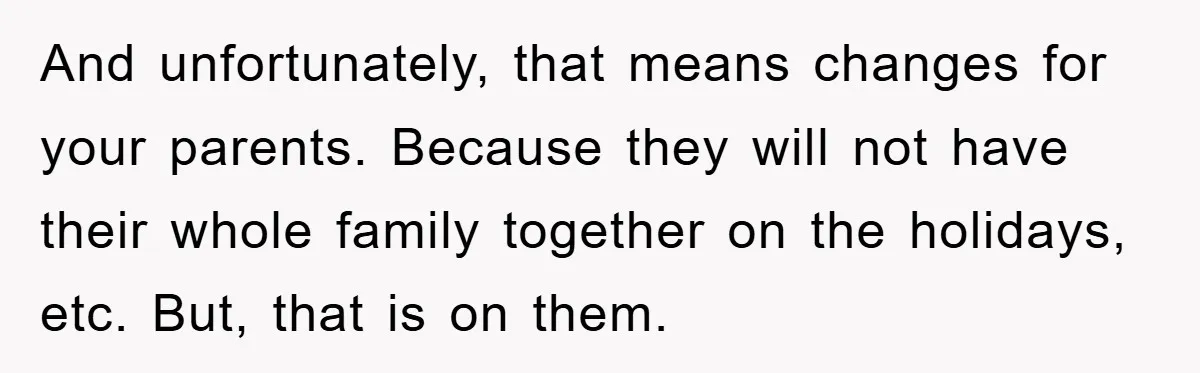 And unfortunately, that means changes for your parents. Because they will not have their whole family together on the holidays, etc. But, that is on them.