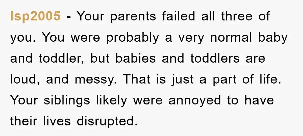 lsp2005 − Your parents failed all three of you. You were probably a very normal baby and toddler, but babies and toddlers are loud, and messy. That is just a...