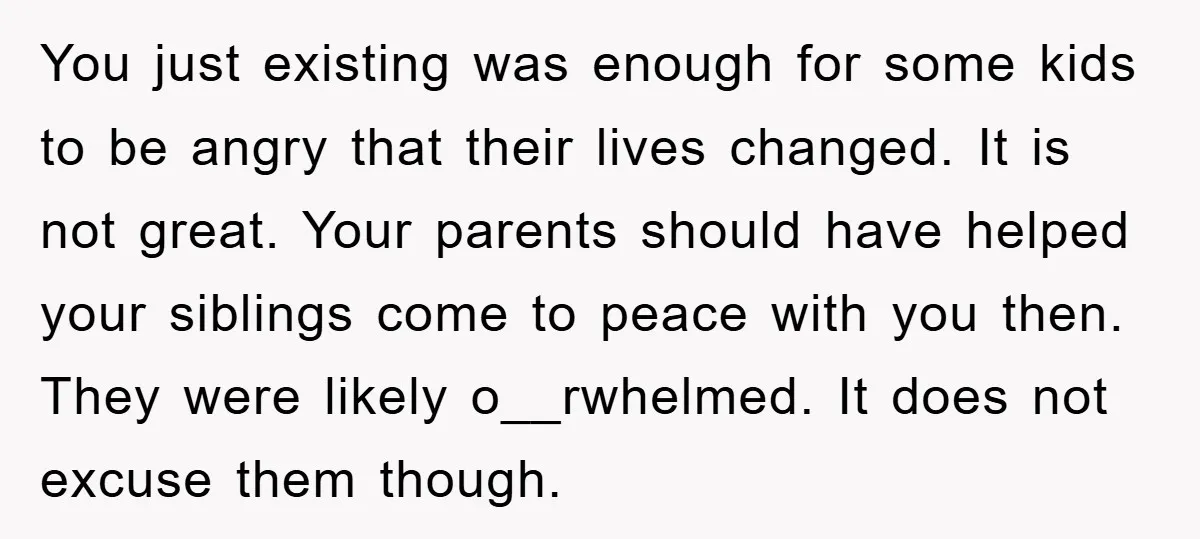 You just existing was enough for some kids to be angry that their lives changed. It is not great. Your parents should have helped your siblings come to peace with...