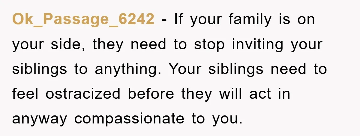 Ok_Passage_6242 − If your family is on your side, they need to stop inviting your siblings to anything. Your siblings need to feel ostracized before they will act in anyway...