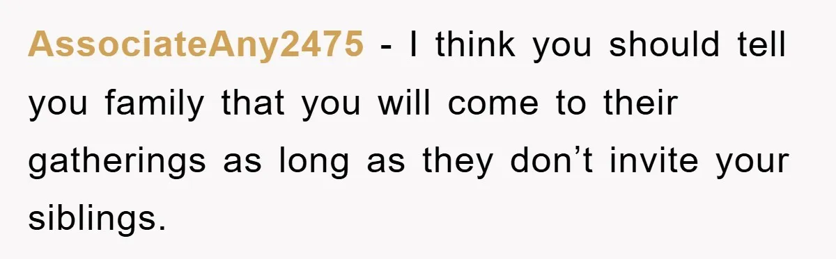 AssociateAny2475 − I think you should tell you family that you will come to their gatherings as long as they don’t invite your siblings.