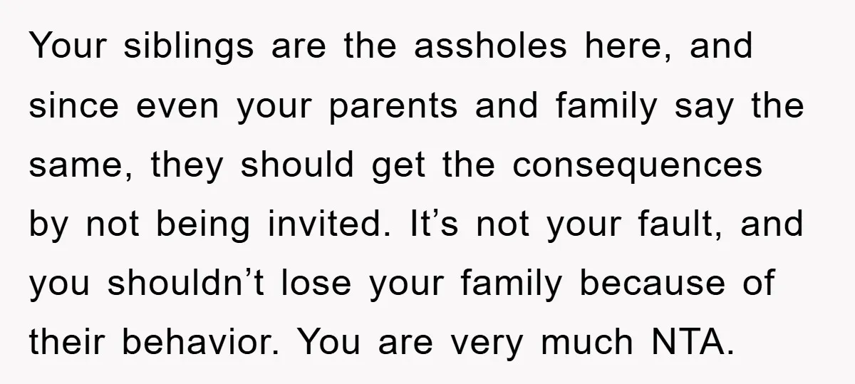 Your siblings are the assholes here, and since even your parents and family say the same, they should get the consequences by not being invited. It’s not your fault, and...