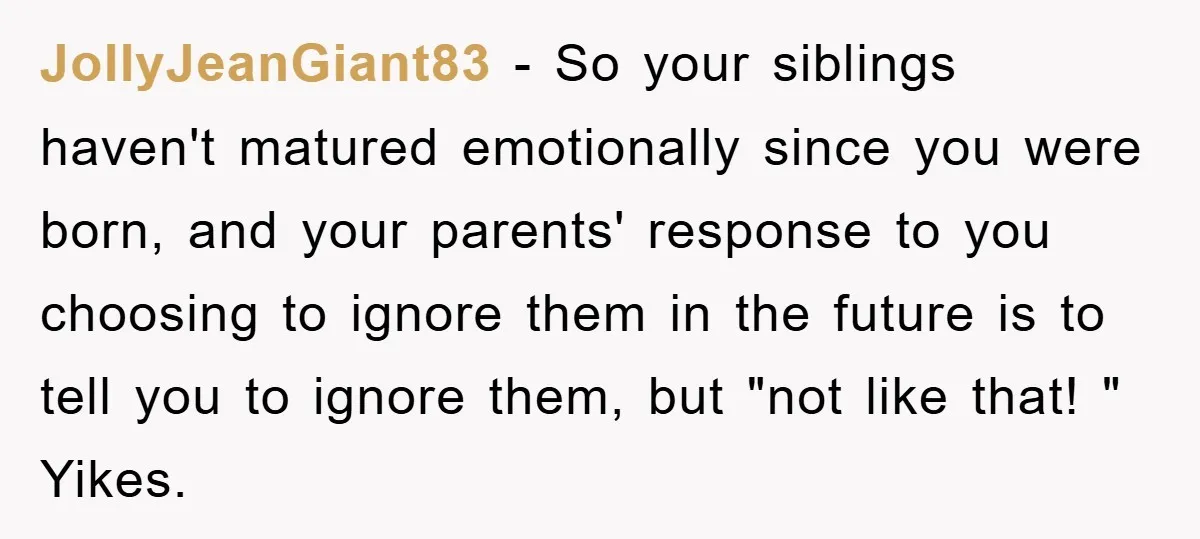 JollyJeanGiant83 − So your siblings haven't matured emotionally since you were born, and your parents' response to you choosing to ignore them in the future is to tell you to...