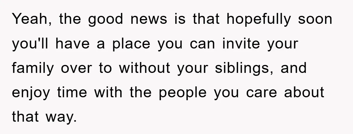 Yeah, the good news is that hopefully soon you'll have a place you can invite your family over to without your siblings, and enjoy time with the people you care...