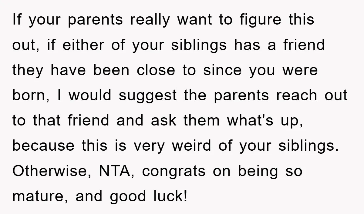 If your parents really want to figure this out, if either of your siblings has a friend they have been close to since you were born, I would suggest the...