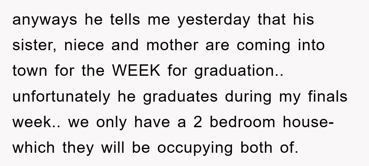 anyways he tells me yesterday that his sister, niece and mother are coming into town for the WEEK for graduation.. unfortunately he graduates during my finals week.. we only have...