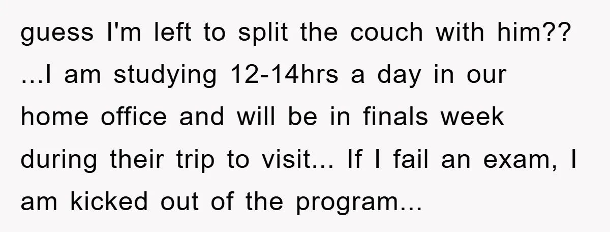 guess I'm left to split the couch with him?? ...I am studying 12-14hrs a day in our home office and will be in finals week during their trip to visit......