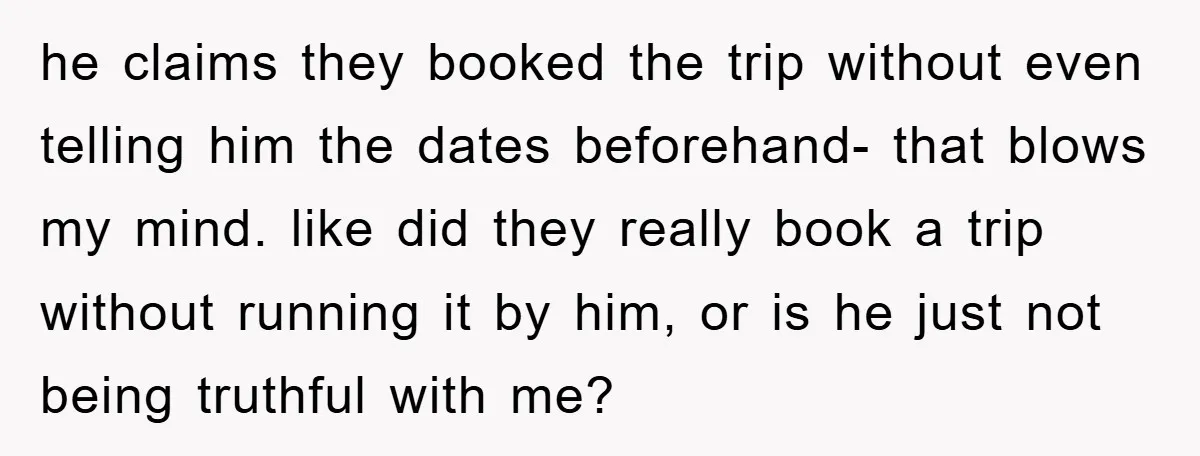 he claims they booked the trip without even telling him the dates beforehand- that blows my mind. like did they really book a trip without running it by him, or...