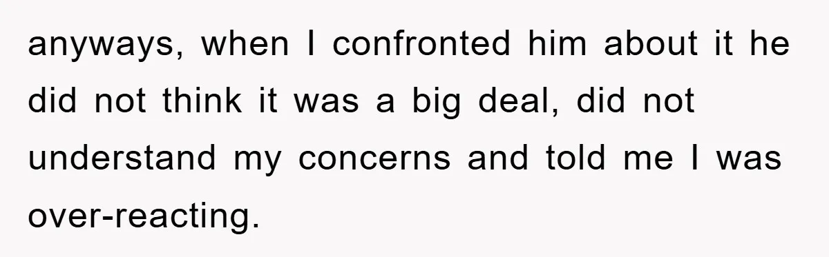 anyways, when I confronted him about it he did not think it was a big deal, did not understand my concerns and told me I was over-reacting.