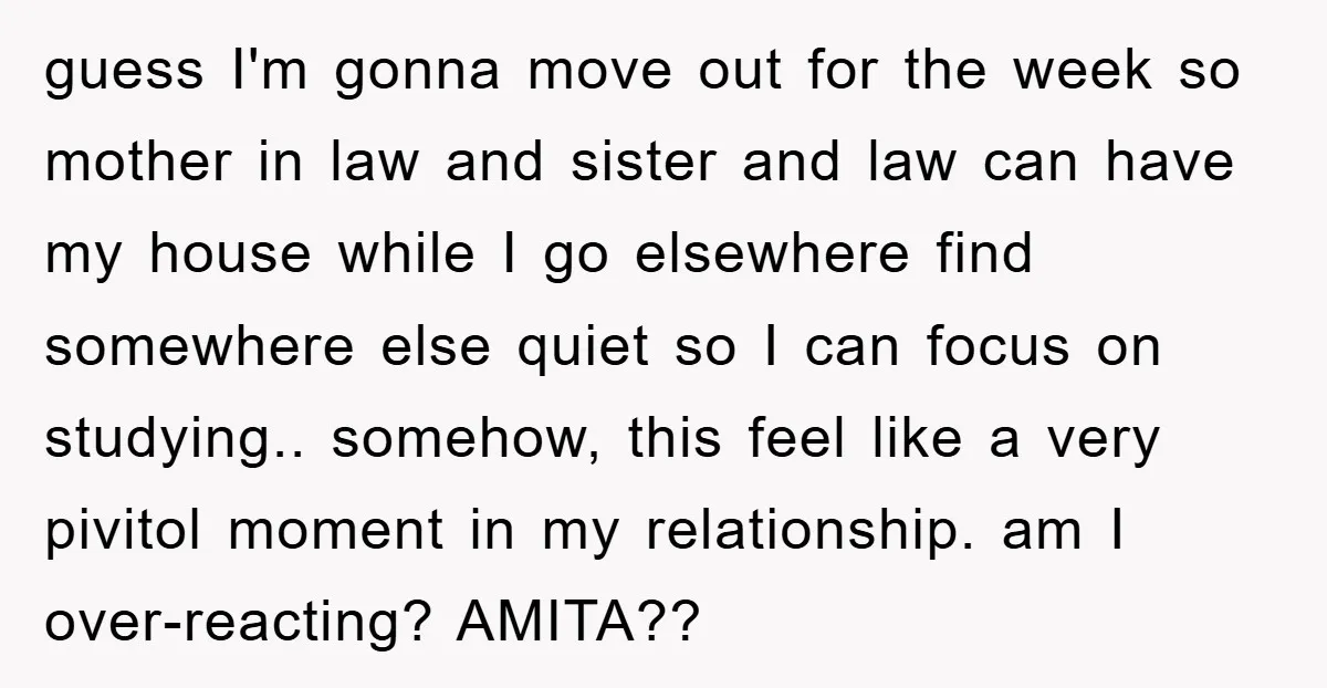 guess I'm gonna move out for the week so mother in law and sister and law can have my house while I go elsewhere find somewhere else quiet so I...