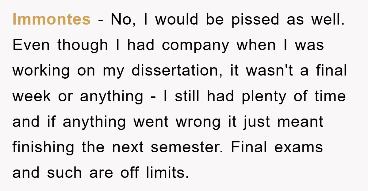 lmmontes − No, I would be pissed as well. Even though I had company when I was working on my dissertation, it wasn't a final week or anything - I...