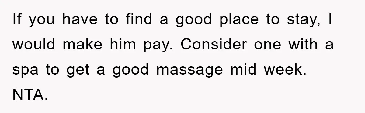 If you have to find a good place to stay, I would make him pay. Consider one with a spa to get a good massage mid week. NTA.