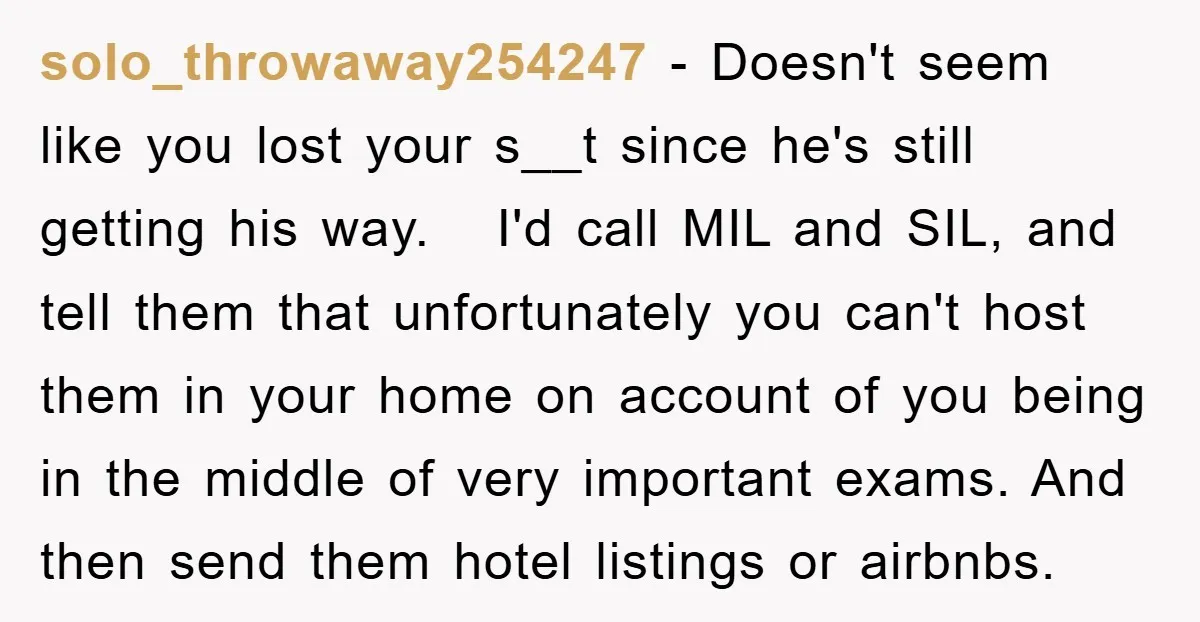 solo_throwaway254247 − Doesn't seem like you lost your s__t since he's still getting his way. I'd call MIL and SIL, and tell them that unfortunately you can't host them in...