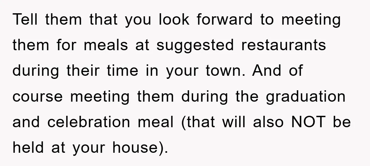 Tell them that you look forward to meeting them for meals at suggested restaurants during their time in your town. And of course meeting them during the graduation and celebration...