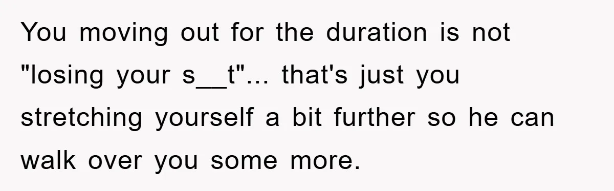 You moving out for the duration is not "losing your s__t"... that's just you stretching yourself a bit further so he can walk over you some more.