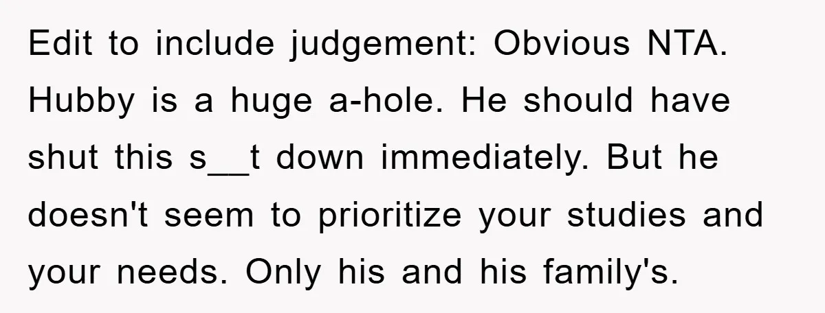 Edit to include judgement: Obvious NTA. Hubby is a huge a-hole. He should have shut this s__t down immediately. But he doesn't seem to prioritize your studies and your needs....