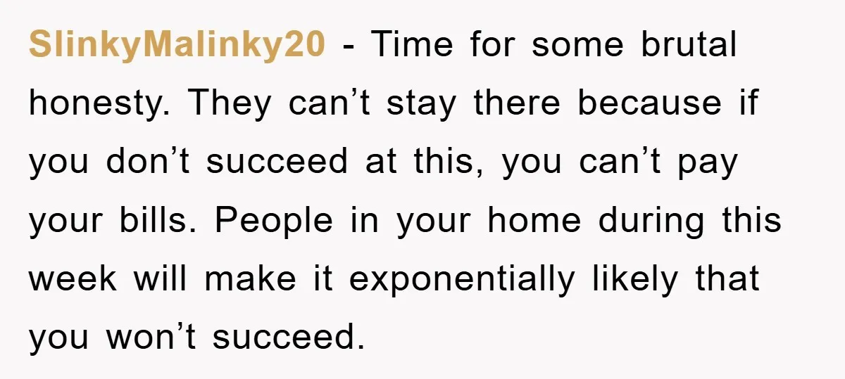 SlinkyMalinky20 − Time for some brutal honesty. They can’t stay there because if you don’t succeed at this, you can’t pay your bills. People in your home during this week...