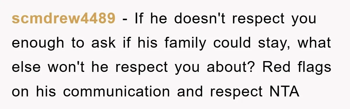 scmdrew4489 − If he doesn't respect you enough to ask if his family could stay, what else won't he respect you about? Red flags on his communication and respect NTA