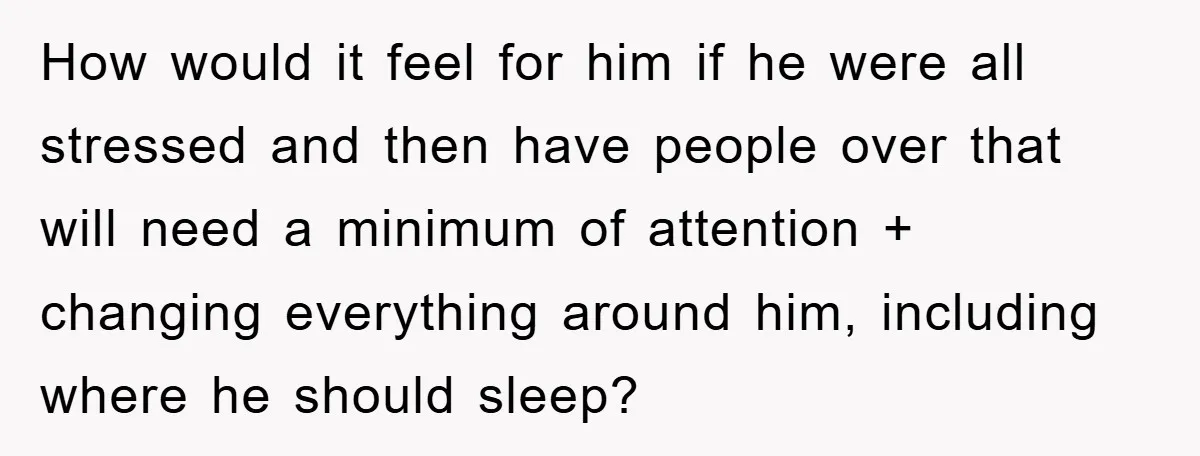 How would it feel for him if he were all stressed and then have people over that will need a minimum of attention + changing everything around him, including where...