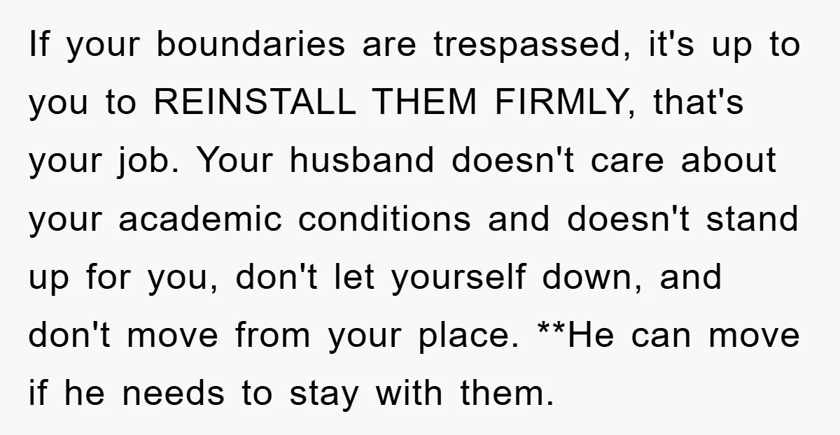 If your boundaries are trespassed, it's up to you to REINSTALL THEM FIRMLY, that's your job. Your husband doesn't care about your academic conditions and doesn't stand up for you,...