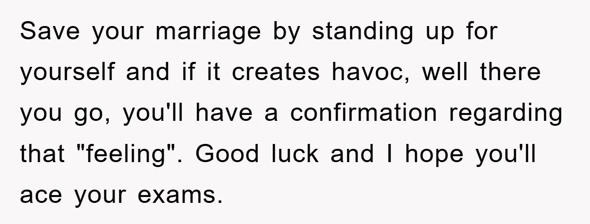 Save your marriage by standing up for yourself and if it creates havoc, well there you go, you'll have a confirmation regarding that "feeling". Good luck and I hope you'll...