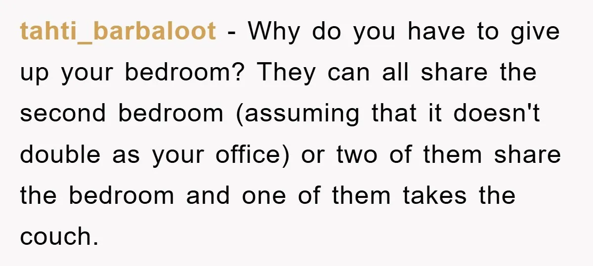 tahti_barbaloot − Why do you have to give up your bedroom? They can all share the second bedroom (assuming that it doesn't double as your office) or two of them...