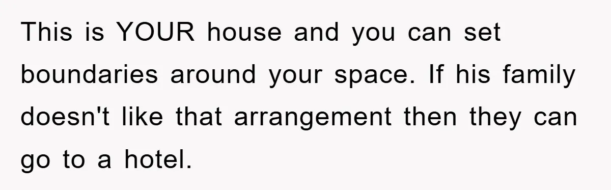 This is YOUR house and you can set boundaries around your space. If his family doesn't like that arrangement then they can go to a hotel.