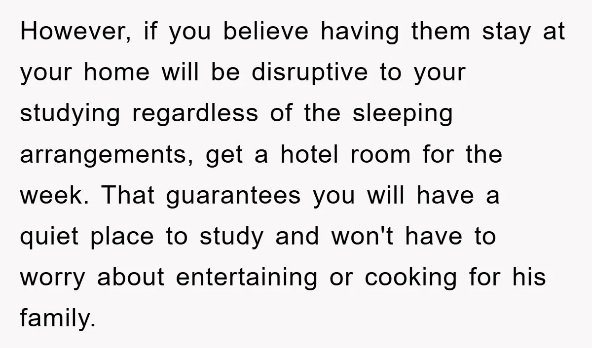 However, if you believe having them stay at your home will be disruptive to your studying regardless of the sleeping arrangements, get a hotel room for the week. That guarantees...