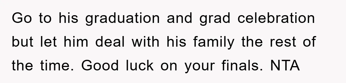Go to his graduation and grad celebration but let him deal with his family the rest of the time. Good luck on your finals. NTA