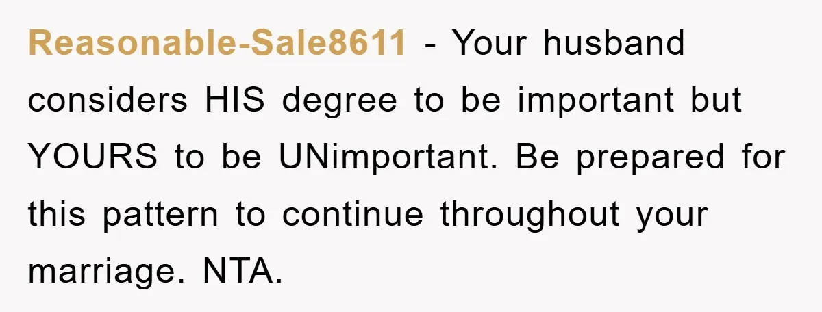 Reasonable-Sale8611 − Your husband considers HIS degree to be important but YOURS to be UNimportant. Be prepared for this pattern to continue throughout your marriage. NTA.